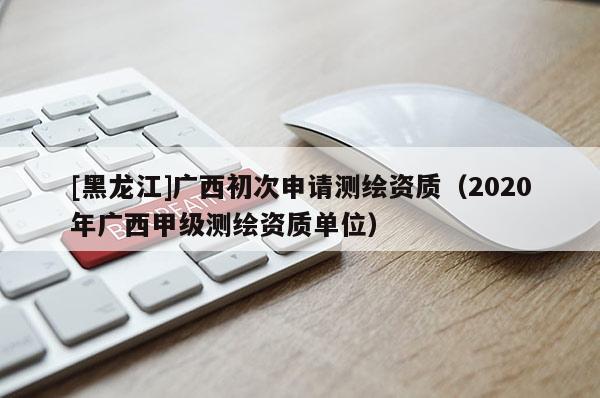[黑龍江]廣西初次申請測繪資質（2020年廣西甲級測繪資質單位）