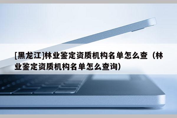 [黑龍江]林業鑒定資質機構名單怎么查（林業鑒定資質機構名單怎么查詢）