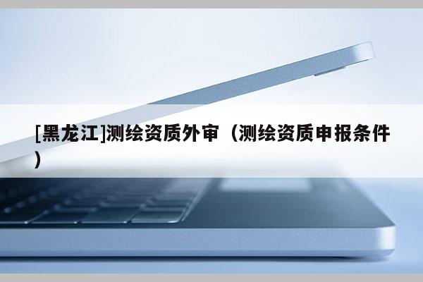 [黑龍江]測繪資質外審（測繪資質申報條件）