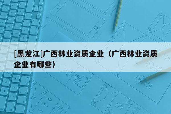 [黑龍江]廣西林業資質企業（廣西林業資質企業有哪些）