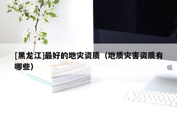 [黑龍江]最好的地災資質（地質災害資質有哪些）