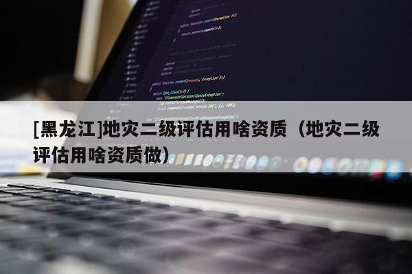 [黑龍江]地災二級評估用啥資質（地災二級評估用啥資質做）