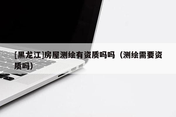 [黑龍江]房屋測繪有資質嗎嗎（測繪需要資質嗎）