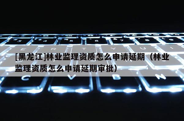 [黑龍江]林業監理資質怎么申請延期（林業監理資質怎么申請延期審批）