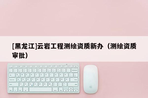 [黑龍江]云巖工程測繪資質新辦（測繪資質審批）