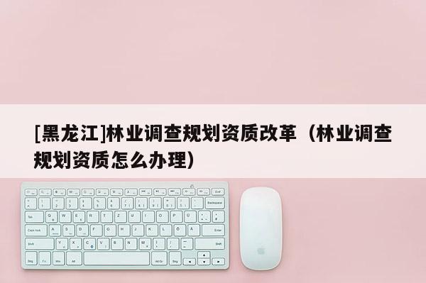 [黑龍江]林業(yè)調(diào)查規(guī)劃資質(zhì)改革（林業(yè)調(diào)查規(guī)劃資質(zhì)怎么辦理）