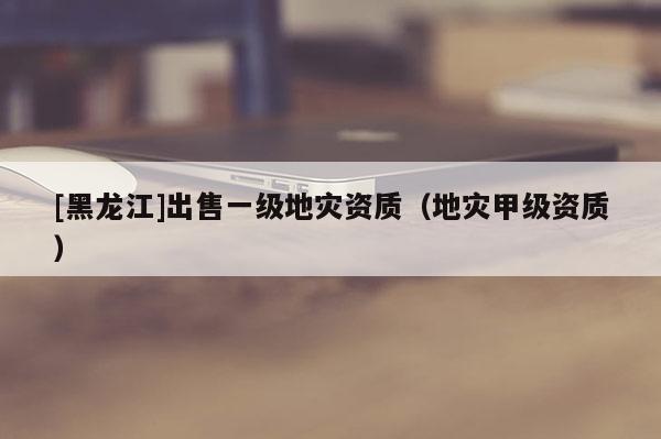 [黑龍江]出售一級地災資質（地災甲級資質）