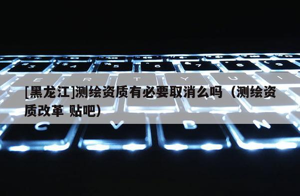 [黑龍江]測繪資質有必要取消么嗎（測繪資質改革 貼吧）