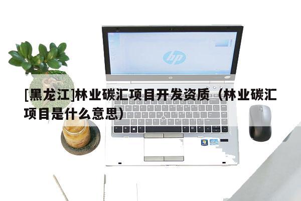 [黑龍江]林業(yè)碳匯項(xiàng)目開發(fā)資質(zhì)（林業(yè)碳匯項(xiàng)目是什么意思）