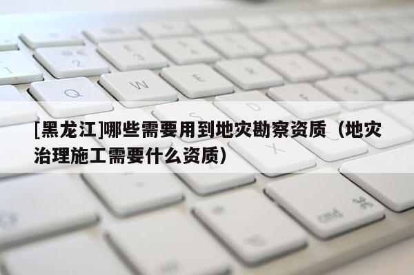 [黑龍江]哪些需要用到地災勘察資質（地災治理施工需要什么資質）