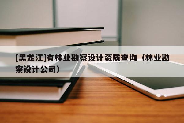 [黑龍江]有林業勘察設計資質查詢（林業勘察設計公司）