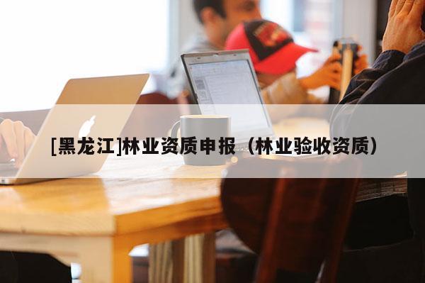 [黑龍江]林業資質申報（林業驗收資質）