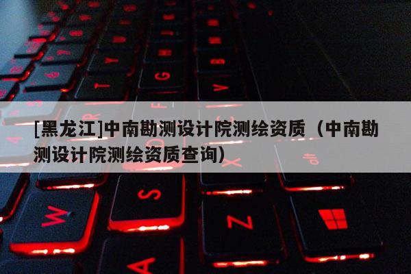[黑龍江]中南勘測設計院測繪資質（中南勘測設計院測繪資質查詢）