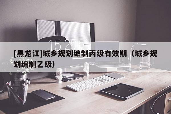 [黑龍江]城鄉規劃編制丙級有效期（城鄉規劃編制乙級）