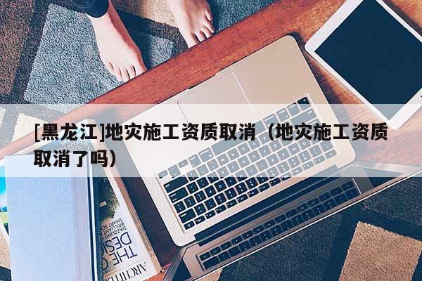 [黑龍江]地災施工資質(zhì)取消（地災施工資質(zhì)取消了嗎）