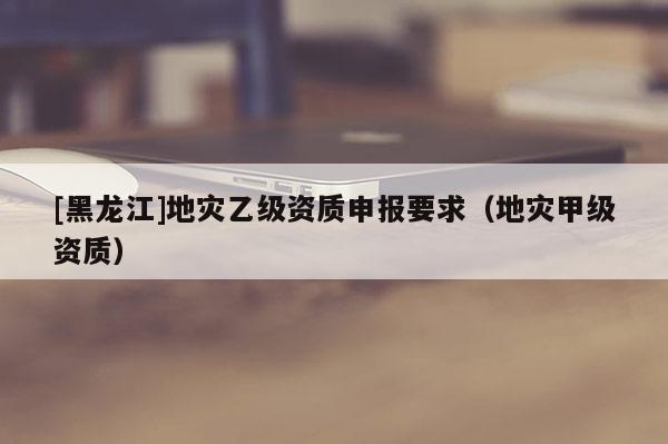 [黑龍江]地災乙級資質申報要求（地災甲級資質）