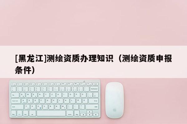 [黑龍江]測繪資質辦理知識（測繪資質申報條件）