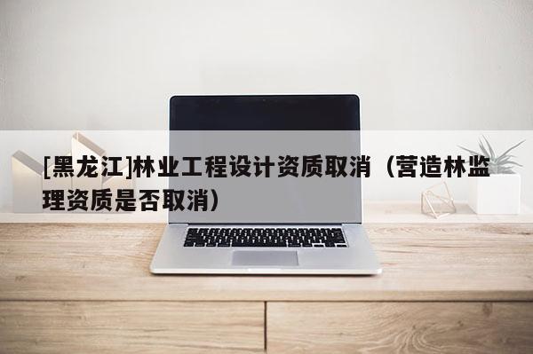 [黑龍江]林業(yè)工程設(shè)計(jì)資質(zhì)取消（營造林監(jiān)理資質(zhì)是否取消）