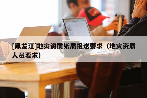 [黑龍江]地災資質紙質報送要求（地災資質人員要求）