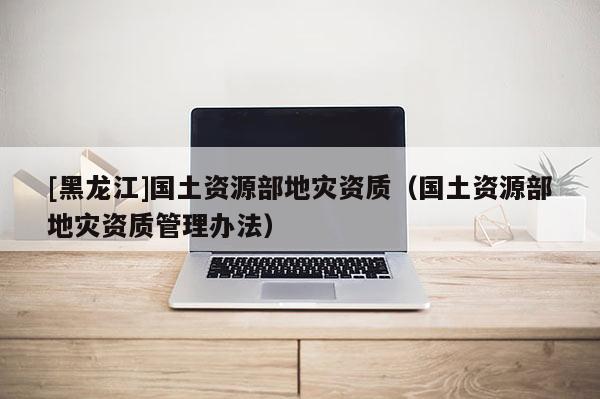 [黑龍江]國土資源部地災資質(zhì)（國土資源部地災資質(zhì)管理辦法）