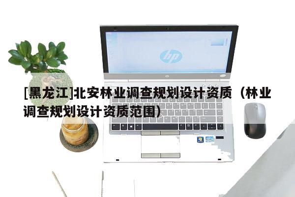 [黑龍江]北安林業調查規劃設計資質（林業調查規劃設計資質范圍）