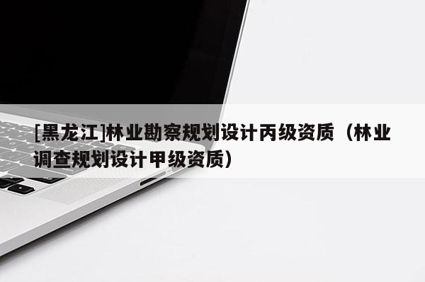 [黑龍江]林業勘察規劃設計丙級資質（林業調查規劃設計甲級資質）