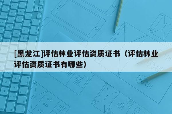 [黑龍江]評估林業評估資質證書（評估林業評估資質證書有哪些）