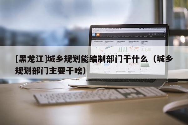 [黑龍江]城鄉規劃能編制部門干什么（城鄉規劃部門主要干啥）