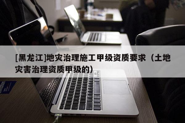 [黑龍江]地災(zāi)治理施工甲級資質(zhì)要求（土地災(zāi)害治理資質(zhì)甲級的）
