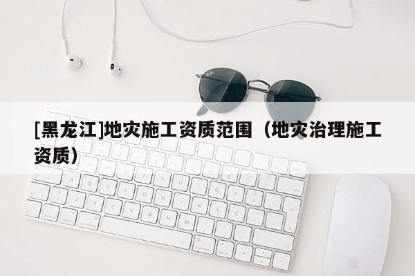 [黑龍江]地災施工資質范圍（地災治理施工資質）