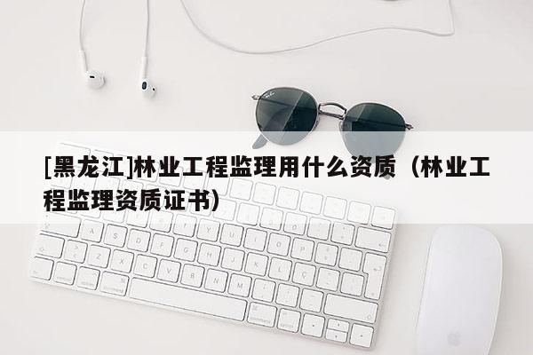 [黑龍江]林業工程監理用什么資質（林業工程監理資質證書）