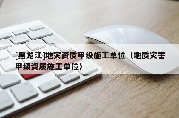 [黑龍江]地災資質甲級施工單位（地質災害甲級資質施工單位）
