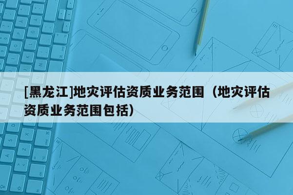 [黑龍江]地災評估資質業務范圍（地災評估資質業務范圍包括）
