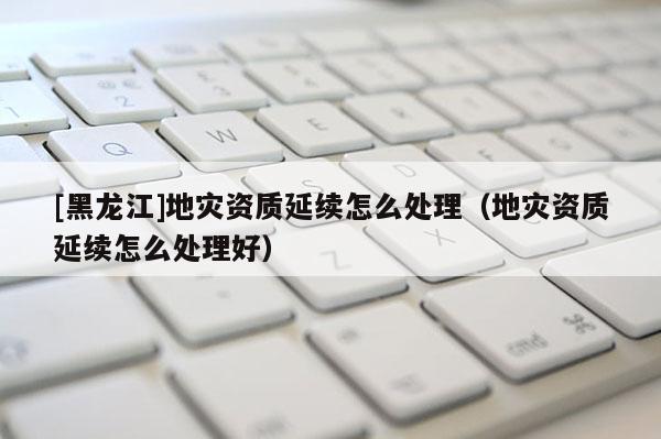 [黑龍江]地災資質延續怎么處理（地災資質延續怎么處理好）