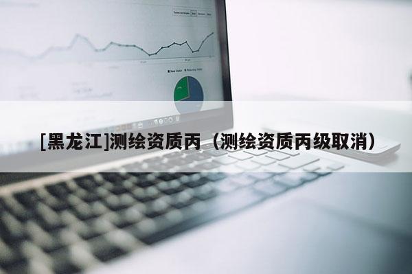 [黑龍江]測繪資質丙（測繪資質丙級取消）