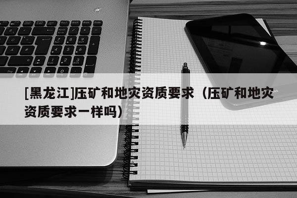 [黑龍江]壓礦和地災資質要求（壓礦和地災資質要求一樣嗎）