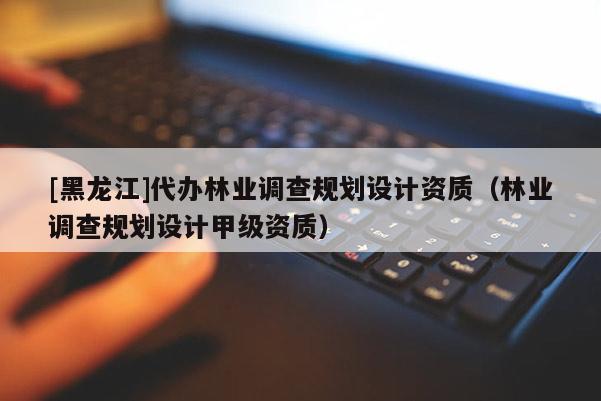 [黑龍江]代辦林業調查規劃設計資質（林業調查規劃設計甲級資質）