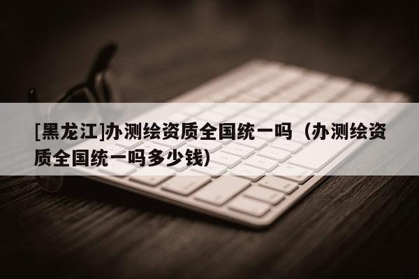 [黑龍江]辦測繪資質全國統一嗎（辦測繪資質全國統一嗎多少錢）