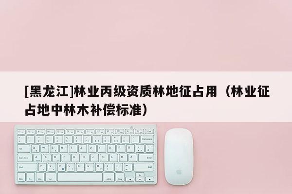 [黑龍江]林業(yè)丙級資質(zhì)林地征占用（林業(yè)征占地中林木補(bǔ)償標(biāo)準(zhǔn)）