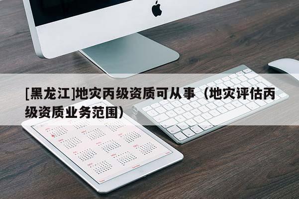 [黑龍江]地災(zāi)丙級(jí)資質(zhì)可從事（地災(zāi)評(píng)估丙級(jí)資質(zhì)業(yè)務(wù)范圍）