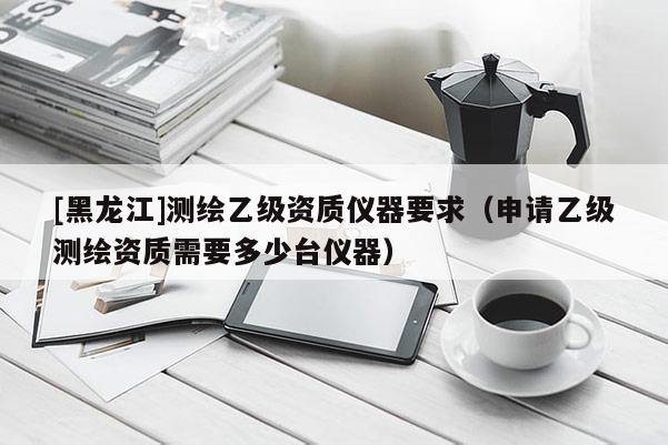 [黑龍江]測(cè)繪乙級(jí)資質(zhì)儀器要求（申請(qǐng)乙級(jí)測(cè)繪資質(zhì)需要多少臺(tái)儀器）