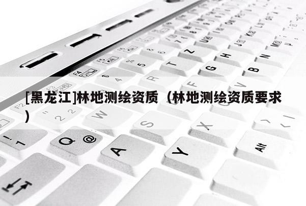 [黑龍江]林地測繪資質（林地測繪資質要求）
