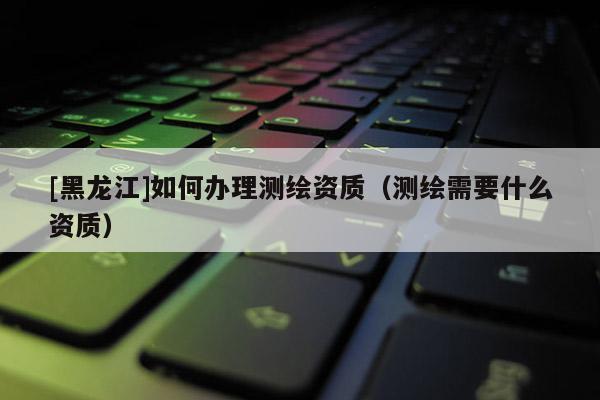 [黑龍江]如何辦理測繪資質（測繪需要什么資質）