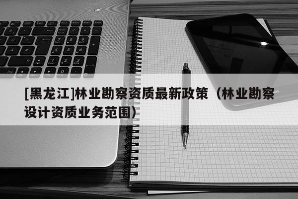 [黑龍江]林業(yè)勘察資質最新政策（林業(yè)勘察設計資質業(yè)務范圍）