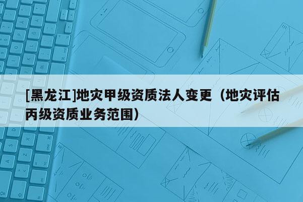 [黑龍江]地災(zāi)甲級(jí)資質(zhì)法人變更（地災(zāi)評(píng)估丙級(jí)資質(zhì)業(yè)務(wù)范圍）