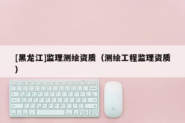 [黑龍江]監理測繪資質（測繪工程監理資質）