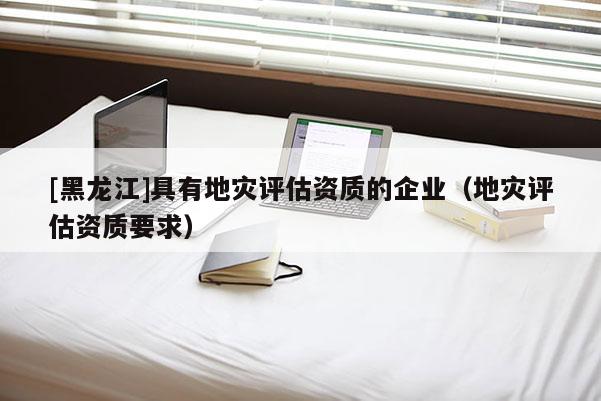 [黑龍江]具有地災評估資質的企業（地災評估資質要求）