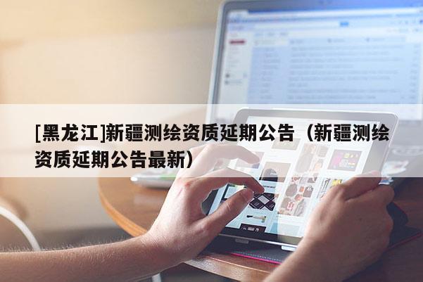 [黑龍江]新疆測繪資質延期公告（新疆測繪資質延期公告最新）