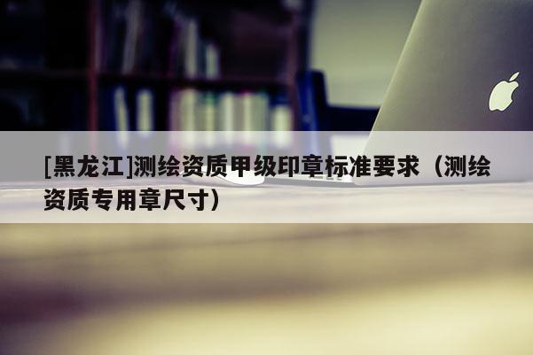[黑龍江]測繪資質(zhì)甲級印章標準要求（測繪資質(zhì)專用章尺寸）