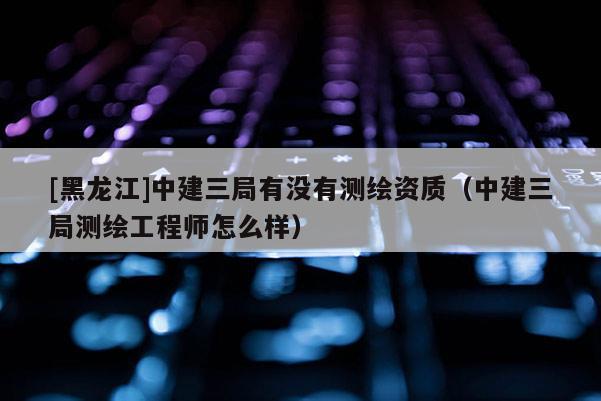 [黑龍江]中建三局有沒有測繪資質（中建三局測繪工程師怎么樣）